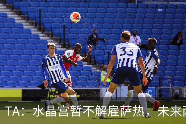 TA：水晶宫暂不解雇萨热，未来两场比赛或决定其帅位